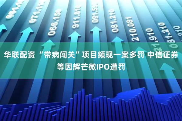 华联配资 “带病闯关”项目频现一案多罚 中信证券等因辉芒微IPO遭罚