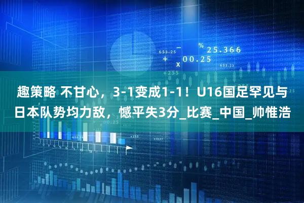 趣策略 不甘心，3-1变成1-1！U16国足罕见与日本队势均力敌，憾平失3分_比赛_中国_帅惟浩