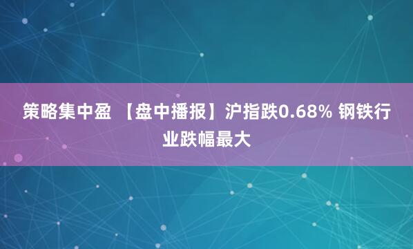 策略集中盈 【盘中播报】沪指跌0.68% 钢铁行业跌幅最大