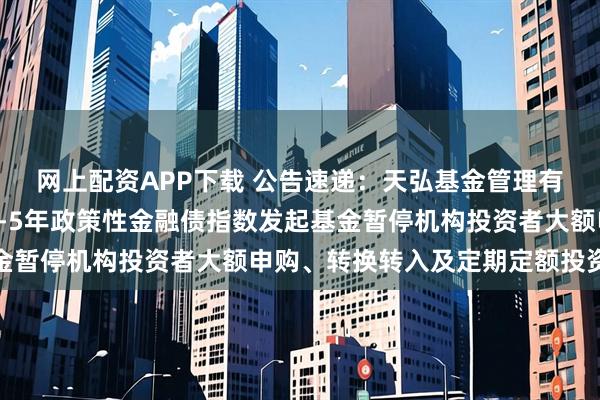网上配资APP下载 公告速递：天弘基金管理有限公司关于天弘中债1-5年政策性金融债指数发起基金暂停机构投资者大额申购、转换转入及定期定额投资业务