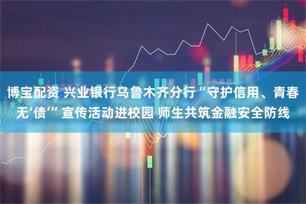 博宝配资 兴业银行乌鲁木齐分行“守护信用、青春无‘债’”宣传活动进校园 师生共筑金融安全防线