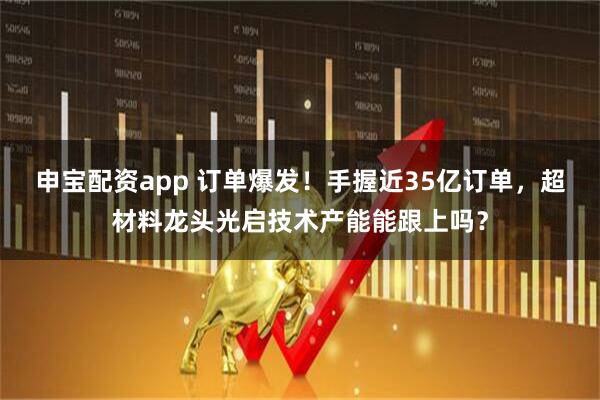 申宝配资app 订单爆发！手握近35亿订单，超材料龙头光启技术产能能跟上吗？