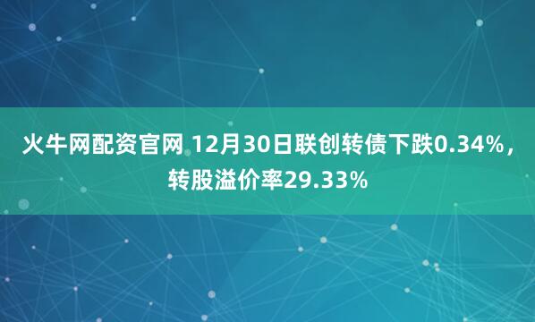 火牛网配资官网 12月30日联创转债下跌0.34%，转股溢价率29.33%