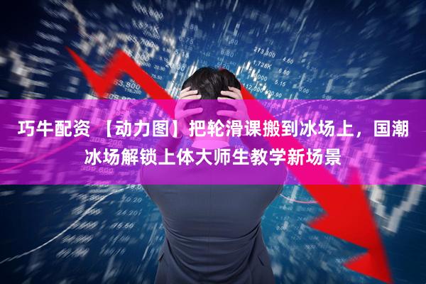 巧牛配资 【动力图】把轮滑课搬到冰场上，国潮冰场解锁上体大师生教学新场景