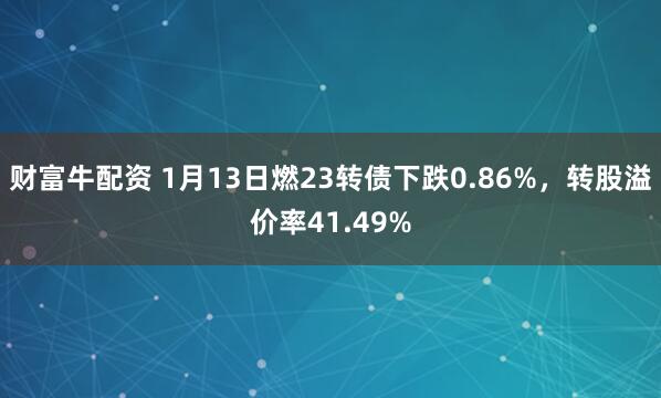 财富牛配资 1月13日燃23转债下跌0.86%，转股溢价率41.49%